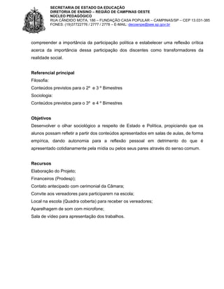 SECRETARIA DE ESTADO DA EDUCAÇÃO
DIRETORIA DE ENSINO – REGIÃO DE CAMPINAS OESTE
NÚCLEO PEDAGÓGICO
RUA CÂNDIDO MOTA, 186 – FUNDAÇÃO CASA POPULAR – CAMPINAS/SP – CEP 13.031-385
FONES: (19)37722776 / 2777 / 2778 – E-MAIL: decoenpe@see.sp.gov.br

compreender a importância da participação política e estabelecer uma reflexão crítica
acerca da importância dessa participação dos discentes como transformadores da
realidade social.

Referencial principal
Filosofia:
Conteúdos previstos para o 2º e 3 º Bimestres
Sociologia:
Conteúdos previstos para o 3º e 4 º Bimestres

Objetivos
Desenvolver o olhar sociológico a respeito de Estado e Política, propiciando que os
alunos possam refletir a partir dos conteúdos apresentados em salas de aulas, de forma
empírica, dando autonomia para a reflexão pessoal em detrimento do que é
apresentado cotidianamente pela mídia ou pelos seus pares através do senso comum.

Recursos
Elaboração do Projeto;
Financeiros (Prodesp);
Contato antecipado com cerimonial da Câmara;
Convite aos vereadores para participarem na escola;
Local na escola (Quadra coberta) para receber os vereadores;
Aparelhagem de som com microfone;
Sala de vídeo para apresentação dos trabalhos.

 