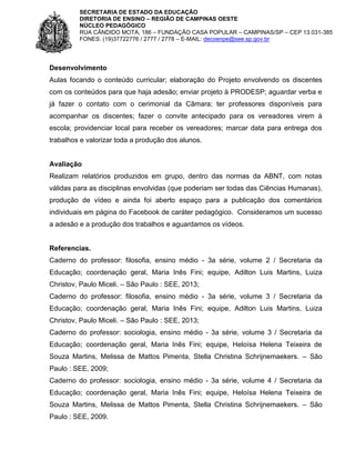 SECRETARIA DE ESTADO DA EDUCAÇÃO
DIRETORIA DE ENSINO – REGIÃO DE CAMPINAS OESTE
NÚCLEO PEDAGÓGICO
RUA CÂNDIDO MOTA, 186 – FUNDAÇÃO CASA POPULAR – CAMPINAS/SP – CEP 13.031-385
FONES: (19)37722776 / 2777 / 2778 – E-MAIL: decoenpe@see.sp.gov.br

Desenvolvimento
Aulas focando o conteúdo curricular; elaboração do Projeto envolvendo os discentes
com os conteúdos para que haja adesão; enviar projeto à PRODESP; aguardar verba e
já fazer o contato com o cerimonial da Câmara; ter professores disponíveis para
acompanhar os discentes; fazer o convite antecipado para os vereadores virem à
escola; providenciar local para receber os vereadores; marcar data para entrega dos
trabalhos e valorizar toda a produção dos alunos.

Avaliação
Realizam relatórios produzidos em grupo, dentro das normas da ABNT, com notas
válidas para as disciplinas envolvidas (que poderiam ser todas das Ciências Humanas),
produção de vídeo e ainda foi aberto espaço para a publicação dos comentários
individuais em página do Facebook de caráter pedagógico. Consideramos um sucesso
a adesão e a produção dos trabalhos e aguardamos os vídeos.

Referencias.
Caderno do professor: filosofia, ensino médio - 3a série, volume 2 / Secretaria da
Educação; coordenação geral, Maria Inês Fini; equipe, Adilton Luis Martins, Luiza
Christov, Paulo Miceli. – São Paulo : SEE, 2013;
Caderno do professor: filosofia, ensino médio - 3a série, volume 3 / Secretaria da
Educação; coordenação geral, Maria Inês Fini; equipe, Adilton Luis Martins, Luiza
Christov, Paulo Miceli. – São Paulo : SEE, 2013;
Caderno do professor: sociologia, ensino médio - 3a série, volume 3 / Secretaria da
Educação; coordenação geral, Maria Inês Fini; equipe, Heloísa Helena Teixeira de
Souza Martins, Melissa de Mattos Pimenta, Stella Christina Schrijnemaekers. – São
Paulo : SEE, 2009;
Caderno do professor: sociologia, ensino médio - 3a série, volume 4 / Secretaria da
Educação; coordenação geral, Maria Inês Fini; equipe, Heloísa Helena Teixeira de
Souza Martins, Melissa de Mattos Pimenta, Stella Christina Schrijnemaekers. – São
Paulo : SEE, 2009.

 