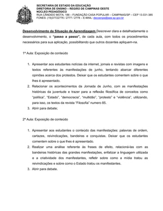 SECRETARIA DE ESTADO DA EDUCAÇÃO
DIRETORIA DE ENSINO – REGIÃO DE CAMPINAS OESTE
NÚCLEO PEDAGÓGICO
RUA CÂNDIDO MOTA, 186 – FUNDAÇÃO CASA POPULAR – CAMPINAS/SP – CEP 13.031-385
FONES: (19)37722776 / 2777 / 2778 – E-MAIL: decoenpe@see.sp.gov.br

Desenvolvimento da Situação de Aprendizagem Descrever clara e detalhadamente o
desenvolvimento, o “passo a passo”, de cada aula, com todos os procedimentos
necessários para sua aplicação, possibilitando que outros docentes apliquem-na.

1ª Aula: Exposição de conteúdo

1. Apresentar aos estudantes notícias da internet, jornais e revistas com imagens e
textos referentes às manifestações de junho, tentando abarcar diferentes
opiniões acerca dos protestos. Deixar que os estudantes comentem sobre o que
lhes é apresentado.
2. Relacionar os acontecimentos da Jornada de Junho, com as manifestações
históricas da juventude e trazer para a reflexão filosófica de conceitos como
“política”, “Estado”, “democracia”, “multidão”, “protesto” e “violência”, utilizando,
para isso, os textos da revista “Filosofia” numero 85.
3. Abrir para debate;

2ª Aula: Exposição de conteúdo

1. Apresentar aos estudantes o conteúdo das manifestações: palavras de ordem,
cartazes, reivindicações, bandeiras e conquistas. Deixar que os estudantes
comentem sobre o que lhes é apresentado.
2. Realizar uma análise referente às frases de efeito, relacioná-las com as
bandeiras históricas das grandes manifestações, enfatizar a linguagem utilizada
e a criatividade dos manifestantes, refletir sobre como a mídia tratou as
reivindicações e sobre como o Estado tratou os manifestantes.
3. Abrir para debate.

 