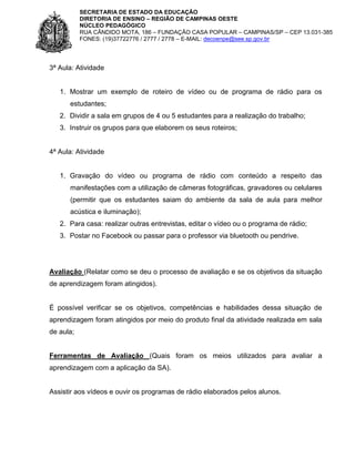 SECRETARIA DE ESTADO DA EDUCAÇÃO
DIRETORIA DE ENSINO – REGIÃO DE CAMPINAS OESTE
NÚCLEO PEDAGÓGICO
RUA CÂNDIDO MOTA, 186 – FUNDAÇÃO CASA POPULAR – CAMPINAS/SP – CEP 13.031-385
FONES: (19)37722776 / 2777 / 2778 – E-MAIL: decoenpe@see.sp.gov.br

3ª Aula: Atividade

1. Mostrar um exemplo de roteiro de vídeo ou de programa de rádio para os
estudantes;
2. Dividir a sala em grupos de 4 ou 5 estudantes para a realização do trabalho;
3. Instruir os grupos para que elaborem os seus roteiros;

4ª Aula: Atividade

1. Gravação do vídeo ou programa de rádio com conteúdo a respeito das
manifestações com a utilização de câmeras fotográficas, gravadores ou celulares
(permitir que os estudantes saiam do ambiente da sala de aula para melhor
acústica e iluminação);
2. Para casa: realizar outras entrevistas, editar o vídeo ou o programa de rádio;
3. Postar no Facebook ou passar para o professor via bluetooth ou pendrive.

Avaliação (Relatar como se deu o processo de avaliação e se os objetivos da situação
de aprendizagem foram atingidos).

É possível verificar se os objetivos, competências e habilidades dessa situação de
aprendizagem foram atingidos por meio do produto final da atividade realizada em sala
de aula;

Ferramentas de Avaliação (Quais foram os meios utilizados para avaliar a
aprendizagem com a aplicação da SA).

Assistir aos vídeos e ouvir os programas de rádio elaborados pelos alunos.

 