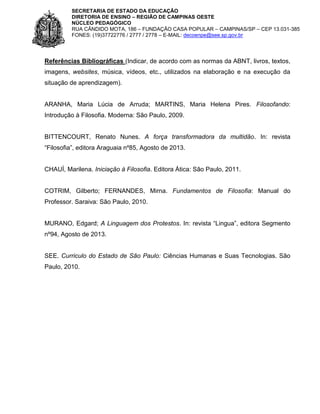 SECRETARIA DE ESTADO DA EDUCAÇÃO
DIRETORIA DE ENSINO – REGIÃO DE CAMPINAS OESTE
NÚCLEO PEDAGÓGICO
RUA CÂNDIDO MOTA, 186 – FUNDAÇÃO CASA POPULAR – CAMPINAS/SP – CEP 13.031-385
FONES: (19)37722776 / 2777 / 2778 – E-MAIL: decoenpe@see.sp.gov.br

Referências Bibliográficas (Indicar, de acordo com as normas da ABNT, livros, textos,
imagens, websites, música, vídeos, etc., utilizados na elaboração e na execução da
situação de aprendizagem).

ARANHA, Maria Lúcia de Arruda; MARTINS, Maria Helena Pires. Filosofando:
Introdução à Filosofia. Moderna: São Paulo, 2009.

BITTENCOURT, Renato Nunes. A força transformadora da multidão. In: revista
“Filosofia”, editora Araguaia nº85, Agosto de 2013.

CHAUÍ, Marilena. Iniciação à Filosofia. Editora Ática: São Paulo, 2011.

COTRIM, Gilberto; FERNANDES, Mirna. Fundamentos de Filosofia: Manual do
Professor. Saraiva: São Paulo, 2010.
MURANO, Edgard; A Linguagem dos Protestos. In: revista “Lingua”, editora Segmento
nº94, Agosto de 2013.

SEE. Curriculo do Estado de São Paulo: Ciências Humanas e Suas Tecnologias. São
Paulo, 2010.

 