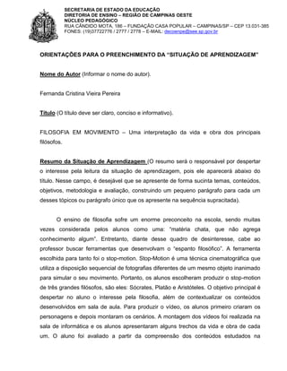 SECRETARIA DE ESTADO DA EDUCAÇÃO
DIRETORIA DE ENSINO – REGIÃO DE CAMPINAS OESTE
NÚCLEO PEDAGÓGICO
RUA CÂNDIDO MOTA, 186 – FUNDAÇÃO CASA POPULAR – CAMPINAS/SP – CEP 13.031-385
FONES: (19)37722776 / 2777 / 2778 – E-MAIL: decoenpe@see.sp.gov.br

ORIENTAÇÕES PARA O PREENCHIMENTO DA “SITUAÇÃO DE APRENDIZAGEM”

Nome do Autor (Informar o nome do autor).

Fernanda Cristina Vieira Pereira

Título (O título deve ser claro, conciso e informativo).
FILOSOFIA EM MOVIMENTO – Uma interpretação da vida e obra dos principais
filósofos.

Resumo da Situação de Aprendizagem (O resumo será o responsável por despertar
o interesse pela leitura da situação de aprendizagem, pois ele aparecerá abaixo do
título. Nesse campo, é desejável que se apresente de forma sucinta temas, conteúdos,
objetivos, metodologia e avaliação, construindo um pequeno parágrafo para cada um
desses tópicos ou parágrafo único que os apresente na sequência supracitada).

O ensino de filosofia sofre um enorme preconceito na escola, sendo muitas
vezes considerada pelos alunos como uma: “matéria chata, que não agrega
conhecimento algum”. Entretanto, diante desse quadro de desinteresse, cabe ao
professor buscar ferramentas que desenvolvam o “espanto filosófico”. A ferramenta
escolhida para tanto foi o stop-motion. Stop-Motion é uma técnica cinematográfica que
utiliza a disposição sequencial de fotografias diferentes de um mesmo objeto inanimado
para simular o seu movimento. Portanto, os alunos escolheram produzir o stop-motion
de três grandes filósofos, são eles: Sócrates, Platão e Aristóteles. O objetivo principal é
despertar no aluno o interesse pela filosofia, além de contextualizar os conteúdos
desenvolvidos em sala de aula. Para produzir o vídeo, os alunos primeiro criaram os
personagens e depois montaram os cenários. A montagem dos vídeos foi realizada na
sala de informática e os alunos apresentaram alguns trechos da vida e obra de cada
um. O aluno foi avaliado a partir da compreensão dos conteúdos estudados na

 