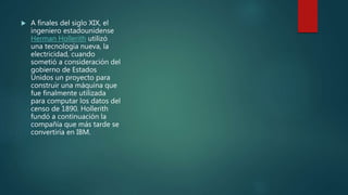  A finales del siglo XIX, el
ingeniero estadounidense
Herman Hollerith utilizó
una tecnología nueva, la
electricidad, cuando
sometió a consideración del
gobierno de Estados
Unidos un proyecto para
construir una máquina que
fue finalmente utilizada
para computar los datos del
censo de 1890. Hollerith
fundó a continuación la
compañía que más tarde se
convertiría en IBM.
 