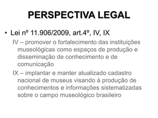 PERSPECTIVA LEGAL
• Lei nº 11.906/2009, art.4º, IV, IX
IV – promover o fortalecimento das instituições
museológicas como e...