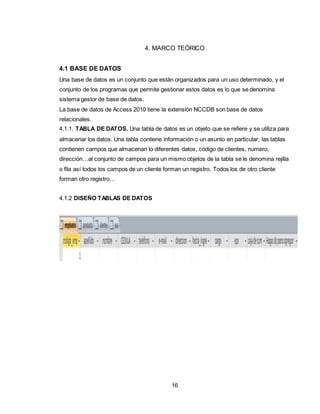 16
4. MARCO TEÓRICO
4.1 BASE DE DATOS
Una base de datos es un conjunto que están organizados para un uso determinado, y el
conjunto de los programas que permite gestionar estos datos es lo que se denomina
sistema gestor de base de datos.
La base de datos de Access 2010 tiene la extensión NCCDB son base de datos
relacionales.
4.1.1. TABLA DE DATOS. Una tabla de datos es un objeto que se refiere y se utiliza para
almacenar los datos. Una tabla contiene información o un asunto en particular, las tablas
contienen campos que almacenan lo diferentes datos, código de clientes, numero,
dirección…al conjunto de campos para un mismo objetos de la tabla se le denomina rejilla
o fila así todos los campos de un cliente forman un registro. Todos los de otro cliente
forman otro registro…
4.1.2 DISEÑO TABLAS DE DATOS
 