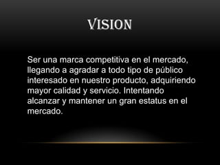 VISION
Ser una marca competitiva en el mercado,
llegando a agradar a todo tipo de público
interesado en nuestro producto, adquiriendo
mayor calidad y servicio. Intentando
alcanzar y mantener un gran estatus en el
mercado.