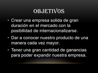 OBJETIVOS
• Crear una empresa solida de gran
duración en el mercado con la
posibilidad de internacionalizarse.
• Dar a conocer nuestro producto de una
manera cada vez mayor.
• Tener una gran cantidad de ganancias
para poder expandir nuestra empresa.
