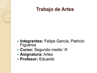 Trabajo de Artes




 Integrantes: Felipe García, Patricio
  Figueroa
 Curso: Segundo medio ‘A’
 Asignatura: Artes
 Profesor: Eduardo
 