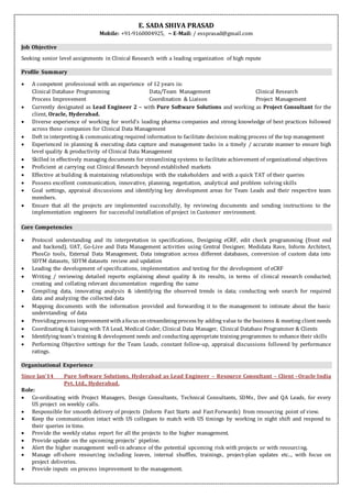 E. SADA SHIVA PRASAD
Mobile: +91-9160004925, ~ E-Mail: / essprasad@gmail.com
Job Objective
Seeking senior level assignments in Clinical Research with a leading organization of high repute
Profile Summary
 A competent professional with an experience of 12 years in:
Clinical Database Programming Data/Team Management Clinical Research
Process Improvement Coordination & Liaison Project Management
 Currently designated as Lead Engineer 2 – with Pure Software Solutions and working as Project Consultant for the
client, Oracle, Hyderabad.
 Diverse experience of working for world’s leading pharma companies and strong knowledge of best practices followed
across these companies for Clinical Data Management
 Deft in interpreting & communicating required information to facilitate decision making process of the top management
 Experienced in planning & executing data capture and management tasks in a timely / accurate manner to ensure high
level quality & productivity of Clinical Data Management
 Skilled in effectively managing documents for streamlining systems to facilitate achievement of organizational objectives
 Proficient at carrying out Clinical Research beyond established markets
 Effective at building & maintaining relationships with the stakeholders and with a quick TAT of their queries
 Possess excellent communication, innovative, planning, negotiation, analytical and problem solving skills
 Goal settings, appraisal discussions and identifying key development areas for Team Leads and their respective team
members.
 Ensure that all the projects are implemented successfully, by reviewing documents and sending instructions to the
implementation engineers for successful installation of project in Customer environment.
Core Competencies
 Protocol understanding and its interpretation in specifications, Designing eCRF, edit check programming (front end
and backend), UAT, Go-Live and Data Management activities using Central Designer, Medidata Rave, Inform Architect,
PhosCo tools, External Data Management, Data integration across different databases, conversion of custom data into
SDTM datasets, SDTM datasets review and updation
 Leading the development of specifications, implementation and testing for the development of eCRF
 Writing / reviewing detailed reports explaining about quality & its results, in terms of clinical research conducted;
creating and collating relevant documentation regarding the same
 Compiling data, innovating analysis & identifying the observed trends in data; conducting web search for required
data and analyzing the collected data
 Mapping documents with the information provided and forwarding it to the management to intimate about the basic
understanding of data
 Providingprocess improvementwithafocus onstreamlining process by adding value to the business & meeting client needs
 Coordinating & liaising with TA Lead, Medical Coder, Clinical Data Manager, Clinical Database Programmer & Clients
 Identifying team’s training & development needs and conducting appropriate training programmes to enhance their skills
 Performing Objective settings for the Team Leads, constant follow-up, appraisal discussions followed by performance
ratings.
Organisational Experience
Since Jan’14 Pure Software Solutions, Hyderabad as Lead Engineer – Resource Consultant – Client –Oracle India
Pvt. Ltd., Hyderabad.
Role:
 Co-ordinating with Project Managers, Design Consultants, Technical Consultants, SDMs, Dev and QA Leads, for every
US project on weekly calls.
 Responsible for smooth delivery of projects (Inform Fast Starts and Fast Forwards) from resourcing point of view.
 Keep the communication intact with US collegues to match with US timings by working in night shift and respond to
their queries in time.
 Provide the weekly status report for all the projects to the higher management.
 Provide update on the upcoming projects’ pipeline.
 Alert the higher management well-in advance of the potential upcoming risk with projects or with resourcing.
 Manage off-shore resourcing including leaves, internal shuffles, trainings, project-plan updates etc.., with focus on
project deliveries.
 Provide inputs on process improvement to the management.
 