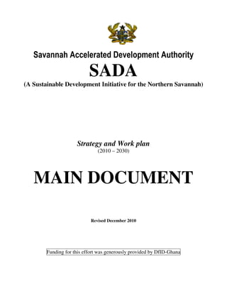 Savannah Accelerated Development Authority

                           SADA
(A Sustainable Development Initiative for the Northern Savannah)




                     Strategy and Work plan
                               (2010 – 2030)




   MAIN DOCUMENT

                            Revised December 2010




        Funding for this effort was generously provided by DfID-Ghana
 