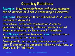 Fall 2002 CMSC 203 - Discrete Structures 13
Counting RelationsCounting Relations
Example:Example: How many different reflexive relationsHow many different reflexive relations
can be defined on a set A containing n elements?can be defined on a set A containing n elements?
Solution:Solution: Relations on R are subsets of ARelations on R are subsets of A××A, whichA, which
contains ncontains n22
elements.elements.
Therefore, different relations on A can beTherefore, different relations on A can be
generated by choosing different subsets out ofgenerated by choosing different subsets out of
these nthese n22
elements, so there are 2elements, so there are 2nn22
relations.relations.
AA reflexivereflexive relation, however,relation, however, mustmust contain the ncontain the n
elements (a, a) for every aelements (a, a) for every a∈∈A.A.
Consequently, we can only choose among nConsequently, we can only choose among n22
– n =– n =
n(n – 1) elements to generate reflexive relations, son(n – 1) elements to generate reflexive relations, so
there are 2there are 2n(n – 1)n(n – 1)
of them.of them.
 