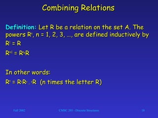 Fall 2002 CMSC 203 - Discrete Structures 18
Combining RelationsCombining Relations
Definition:Definition: Let R be a relation on the set A. TheLet R be a relation on the set A. The
powers Rpowers Rnn
, n = 1, 2, 3, …, are defined inductively by, n = 1, 2, 3, …, are defined inductively by
RR11
= R= R
RRn+1n+1
= R= Rnn
°° RR
In other words:In other words:
RRnn
= R= R°° RR°° …… °° R (n times the letter R)R (n times the letter R)
 