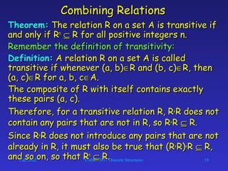Fall 2002 CMSC 203 - Discrete Structures 19
Combining RelationsCombining Relations
Theorem:Theorem: The relation R on a set A is transitive ifThe relation R on a set A is transitive if
and only if Rand only if Rnn
⊆⊆ R for all positive integers n.R for all positive integers n.
Remember the definition of transitivity:Remember the definition of transitivity:
Definition:Definition: A relation R on a set A is calledA relation R on a set A is called
transitive if whenever (a, b)transitive if whenever (a, b)∈∈R and (b, c)R and (b, c)∈∈R, thenR, then
(a, c)(a, c)∈∈R for a, b, cR for a, b, c∈∈A.A.
The composite of R with itself contains exactlyThe composite of R with itself contains exactly
these pairs (a, c).these pairs (a, c).
Therefore, for a transitive relation R, RTherefore, for a transitive relation R, R°° R does notR does not
contain any pairs that are not in R, so Rcontain any pairs that are not in R, so R°° RR ⊆⊆ R.R.
Since RSince R°° R does not introduce any pairs that are notR does not introduce any pairs that are not
already in R, it must also be true that (Ralready in R, it must also be true that (R°° R)R)°° RR ⊆⊆ R,R,
and so on, so that Rand so on, so that Rnn
⊆⊆ R.R.
 