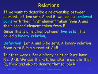 Fall 2002 CMSC 203 - Discrete Structures 2
RelationsRelations
If we want to describe a relationship betweenIf we want to describe a relationship between
elements of two sets A and B, we can useelements of two sets A and B, we can use orderedordered
pairspairs with their first element taken from A andwith their first element taken from A and
their second element taken from B.their second element taken from B.
Since this is a relation betweenSince this is a relation between two setstwo sets, it is, it is
called acalled a binary relationbinary relation..
Definition:Definition: Let A and B be sets. A binary relationLet A and B be sets. A binary relation
from A to B is a subset of Afrom A to B is a subset of A××B.B.
In other words, for a binary relation R we haveIn other words, for a binary relation R we have
RR ⊆⊆ AA××B. We use the notation aRb to denote thatB. We use the notation aRb to denote that
(a, b)(a, b)∈∈R and aR and aRb to denote that (a, b)b to denote that (a, b)∉∉R.R.
 