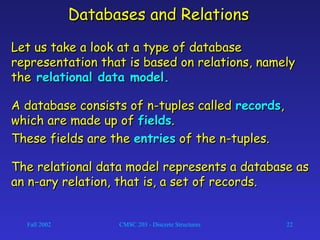 Fall 2002 CMSC 203 - Discrete Structures 22
Databases and RelationsDatabases and Relations
Let us take a look at a type of databaseLet us take a look at a type of database
representation that is based on relations, namelyrepresentation that is based on relations, namely
thethe relational data model.relational data model.
A database consists of n-tuples calledA database consists of n-tuples called recordsrecords,,
which are made up ofwhich are made up of fieldsfields..
These fields are theThese fields are the entriesentries of the n-tuples.of the n-tuples.
The relational data model represents a database asThe relational data model represents a database as
an n-ary relation, that is, a set of records.an n-ary relation, that is, a set of records.
 