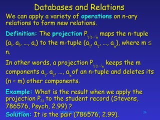 Fall 2002 CMSC 203 - Discrete Structures 26
Databases and RelationsDatabases and Relations
We can apply a variety ofWe can apply a variety of operationsoperations on n-aryon n-ary
relations to form new relations.relations to form new relations.
Definition:Definition: TheThe projectionprojection PPii11, i, i22, …, i, …, imm
maps the n-tuplemaps the n-tuple
(a(a11, a, a22, …, a, …, ann) to the m-tuple (a) to the m-tuple (aii11
, a, aii22
, …, a, …, aiimm
), where m), where m ≤≤
n.n.
In other words, a projection PIn other words, a projection Pii11, i, i22, …, i, …, imm
keeps the mkeeps the m
components acomponents aii11
, a, aii22
, …, a, …, aiimm
of an n-tuple and deletes itsof an n-tuple and deletes its
(n – m) other components.(n – m) other components.
Example:Example: What is the result when we apply theWhat is the result when we apply the
projection Pprojection P2,42,4 to the student record (Stevens,to the student record (Stevens,
786576, Psych, 2.99) ?786576, Psych, 2.99) ?
Solution:Solution: It is the pair (786576, 2.99).It is the pair (786576, 2.99).
 