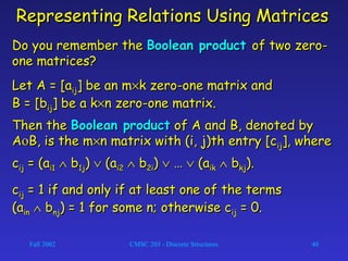Fall 2002 CMSC 203 - Discrete Structures 40
Representing Relations Using MatricesRepresenting Relations Using Matrices
Do you remember theDo you remember the Boolean productBoolean product of two zero-of two zero-
one matrices?one matrices?
Let A = [aLet A = [aijij] be an m] be an m××k zero-one matrix andk zero-one matrix and
B = [bB = [bijij] be a k] be a k××n zero-one matrix.n zero-one matrix.
Then theThen the Boolean productBoolean product of A and B, denoted byof A and B, denoted by
AAοοB, is the mB, is the m××n matrix with (i, j)th entry [cn matrix with (i, j)th entry [cijij], where], where
ccijij = (a= (ai1i1 ∧∧ bb1j1j)) ∨∨ (a(ai2i2 ∧∧ bb2i2i)) ∨∨ …… ∨∨ (a(aikik ∧∧ bbkjkj).).
ccijij = 1 if and only if at least one of the terms= 1 if and only if at least one of the terms
(a(ainin ∧∧ bbnjnj) = 1 for some n; otherwise c) = 1 for some n; otherwise cijij = 0.= 0.
 