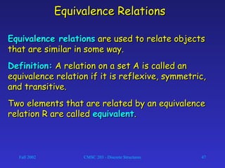 Fall 2002 CMSC 203 - Discrete Structures 47
Equivalence RelationsEquivalence Relations
Equivalence relationsEquivalence relations are used to relate objectsare used to relate objects
that are similar in some way.that are similar in some way.
Definition:Definition: A relation on a set A is called anA relation on a set A is called an
equivalence relation if it is reflexive, symmetric,equivalence relation if it is reflexive, symmetric,
and transitive.and transitive.
Two elements that are related by an equivalenceTwo elements that are related by an equivalence
relation R are calledrelation R are called equivalentequivalent..
 