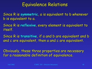 Fall 2002 CMSC 203 - Discrete Structures 48
Equivalence RelationsEquivalence Relations
Since R isSince R is symmetricsymmetric, a is equivalent to b whenever, a is equivalent to b whenever
b is equivalent to a.b is equivalent to a.
Since R isSince R is reflexivereflexive, every element is equivalent to, every element is equivalent to
itself.itself.
Since R isSince R is transitivetransitive, if a and b are equivalent and b, if a and b are equivalent and b
and c are equivalent, then a and c are equivalent.and c are equivalent, then a and c are equivalent.
Obviously, these three properties are necessaryObviously, these three properties are necessary
for a reasonable definition of equivalence.for a reasonable definition of equivalence.
 