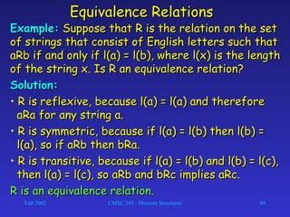 Fall 2002 CMSC 203 - Discrete Structures 49
Equivalence RelationsEquivalence Relations
Example:Example: Suppose that R is the relation on the setSuppose that R is the relation on the set
of strings that consist of English letters such thatof strings that consist of English letters such that
aRb if and only if l(a) = l(b), where l(x) is the lengthaRb if and only if l(a) = l(b), where l(x) is the length
of the string x. Is R an equivalence relation?of the string x. Is R an equivalence relation?
Solution:Solution:
• R is reflexive, because l(a) = l(a) and thereforeR is reflexive, because l(a) = l(a) and therefore
aRa for any string a.aRa for any string a.
• R is symmetric, because if l(a) = l(b) then l(b) =R is symmetric, because if l(a) = l(b) then l(b) =
l(a), so if aRb then bRa.l(a), so if aRb then bRa.
• R is transitive, because if l(a) = l(b) and l(b) = l(c),R is transitive, because if l(a) = l(b) and l(b) = l(c),
then l(a) = l(c), so aRb and bRc implies aRc.then l(a) = l(c), so aRb and bRc implies aRc.
R is an equivalence relation.R is an equivalence relation.
 