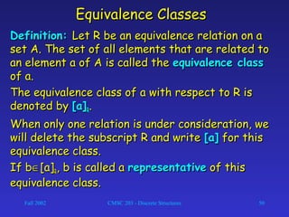 Fall 2002 CMSC 203 - Discrete Structures 50
Equivalence ClassesEquivalence Classes
Definition:Definition: Let R be an equivalence relation on aLet R be an equivalence relation on a
set A. The set of all elements that are related toset A. The set of all elements that are related to
an element a of A is called thean element a of A is called the equivalence classequivalence class
of a.of a.
The equivalence class of a with respect to R isThe equivalence class of a with respect to R is
denoted bydenoted by [a][a]RR..
When only one relation is under consideration, weWhen only one relation is under consideration, we
will delete the subscript R and writewill delete the subscript R and write [a][a] for thisfor this
equivalence class.equivalence class.
If bIf b∈∈[a][a]RR, b is called a, b is called a representativerepresentative of thisof this
equivalence class.equivalence class.
 