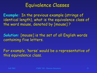 Fall 2002 CMSC 203 - Discrete Structures 51
Equivalence ClassesEquivalence Classes
Example:Example: In the previous example (strings ofIn the previous example (strings of
identical length), what is the equivalence class ofidentical length), what is the equivalence class of
the word mouse, denoted by [mouse] ?the word mouse, denoted by [mouse] ?
Solution:Solution: [mouse] is the set of all English words[mouse] is the set of all English words
containing five letters.containing five letters.
For example, ‘horse’ would be a representative ofFor example, ‘horse’ would be a representative of
this equivalence class.this equivalence class.
 