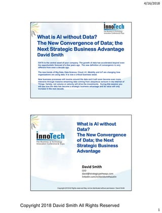 4/16/2018
1
What is AI without Data?
The New Convergence of Data; the
Next Strategic Business Advantage
David Smith
DATA is the central asset of your company. The growth of data has accelerated beyond even
the opportunistic forecast of a few years ago. The new definition of convergence is very
different from even a decade ago.
The new trends of Big Data, Data Science, Cloud, A I, Mobility and IoT are changing how
organizations are using data. It is now a critical business asset.
New business processes will revolve around the data and it will soon become even more
intensive through massive streaming data coming from ubiquitous sensors in the Internet of
Things. Variety, not volume or velocity will drive the investments. During this session you
will see how the data has become a strategic business advantage and its value will only
increase in the next decade.
David Smith
CEO
david@strategicpathways.com
linkedin.com/in/davidsmithaustin
What is AI without
Data?
The New Convergence
of Data; the Next
Strategic Business
Advantage
Copyright 2018 All Rights reserved May not be distributed without permission David Smith
Copyright 2018 David Smith All Rights Reserved
 