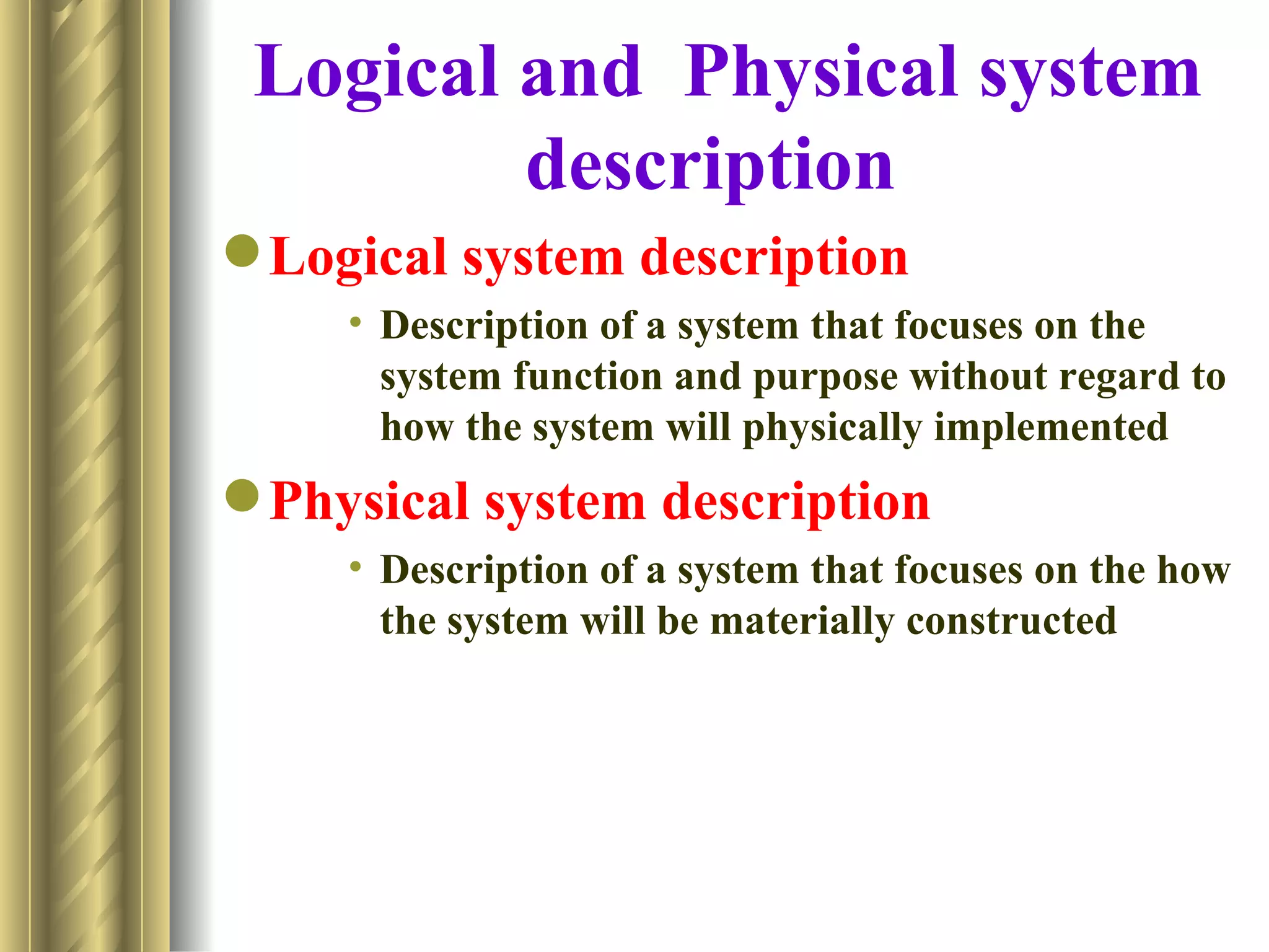 Logical and Physical system
         description
 Logical system description
     • Description of a system that focuses on the
       system function and purpose without regard to
       how the system will physically implemented
 Physical system description
     • Description of a system that focuses on the how
       the system will be materially constructed
 