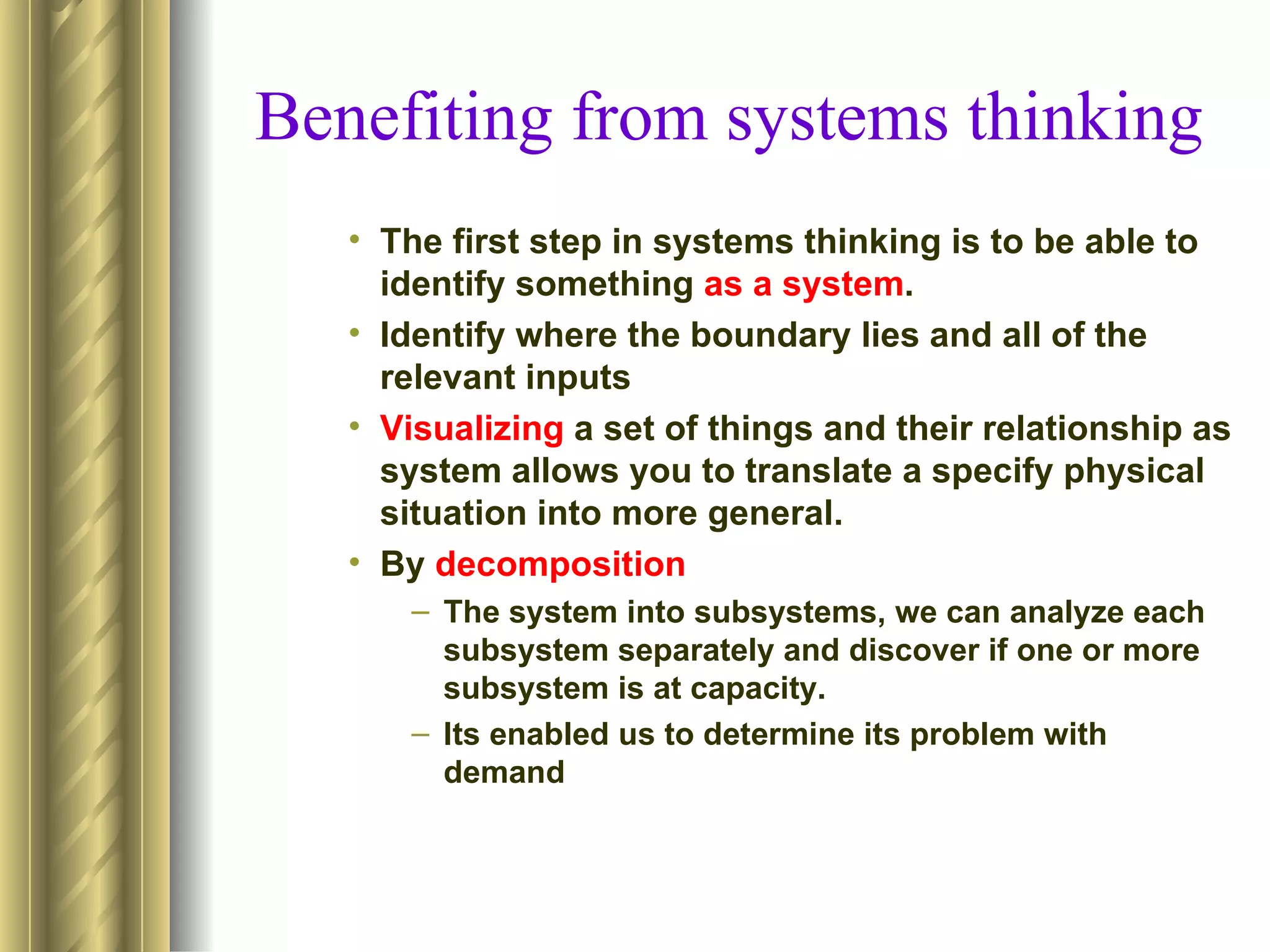 Benefiting from systems thinking
   • The first step in systems thinking is to be able to
     identify something as a system.
   • Identify where the boundary lies and all of the
     relevant inputs
   • Visualizing a set of things and their relationship as
     system allows you to translate a specify physical
     situation into more general.
   • By decomposition
      – The system into subsystems, we can analyze each
        subsystem separately and discover if one or more
        subsystem is at capacity.
      – Its enabled us to determine its problem with
        demand
 