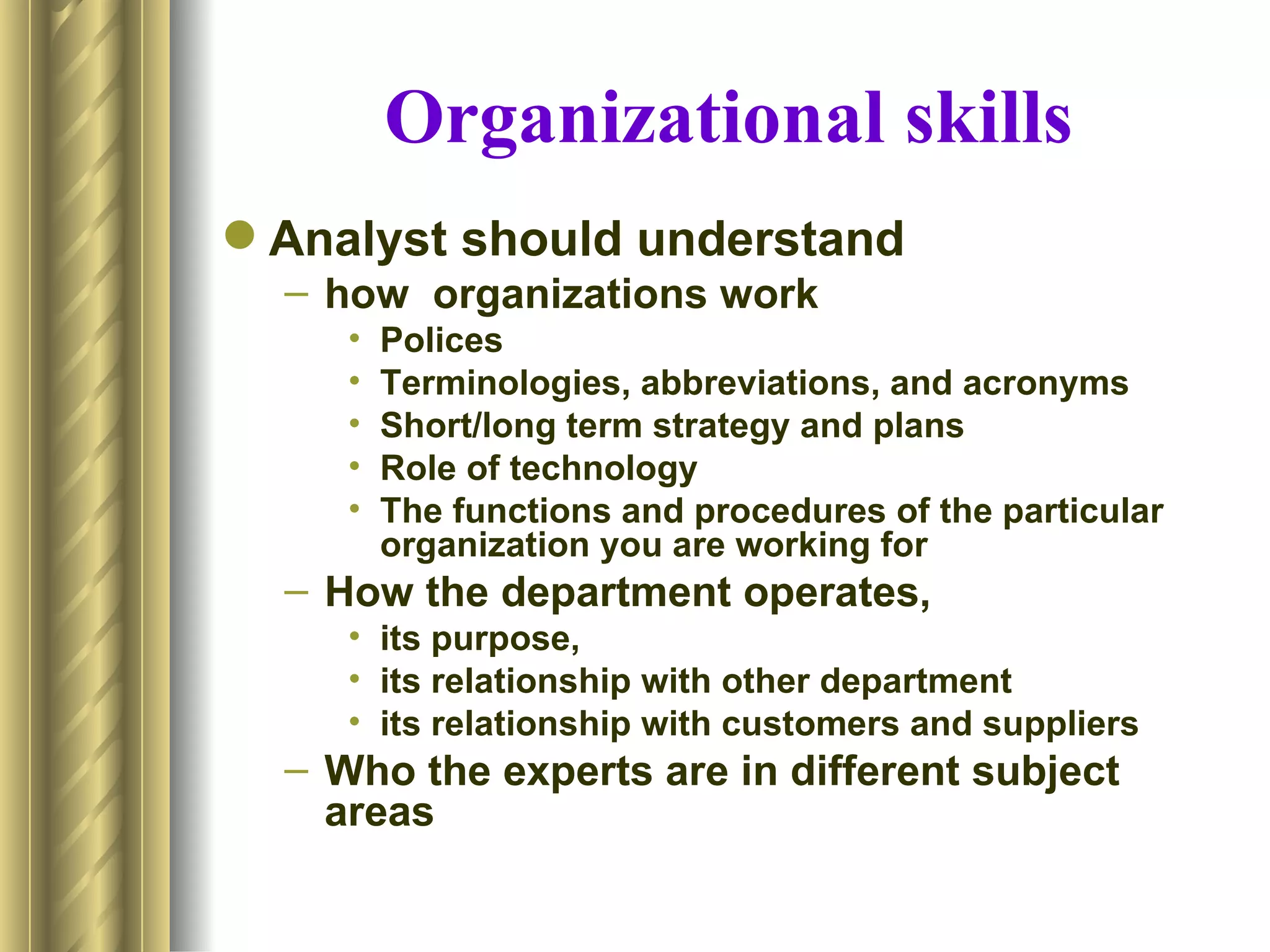 Organizational skills
 Analyst should understand
  – how organizations work
     •   Polices
     •   Terminologies, abbreviations, and acronyms
     •   Short/long term strategy and plans
     •   Role of technology
     •   The functions and procedures of the particular
         organization you are working for
  – How the department operates,
     • its purpose,
     • its relationship with other department
     • its relationship with customers and suppliers
  – Who the experts are in different subject
    areas
 