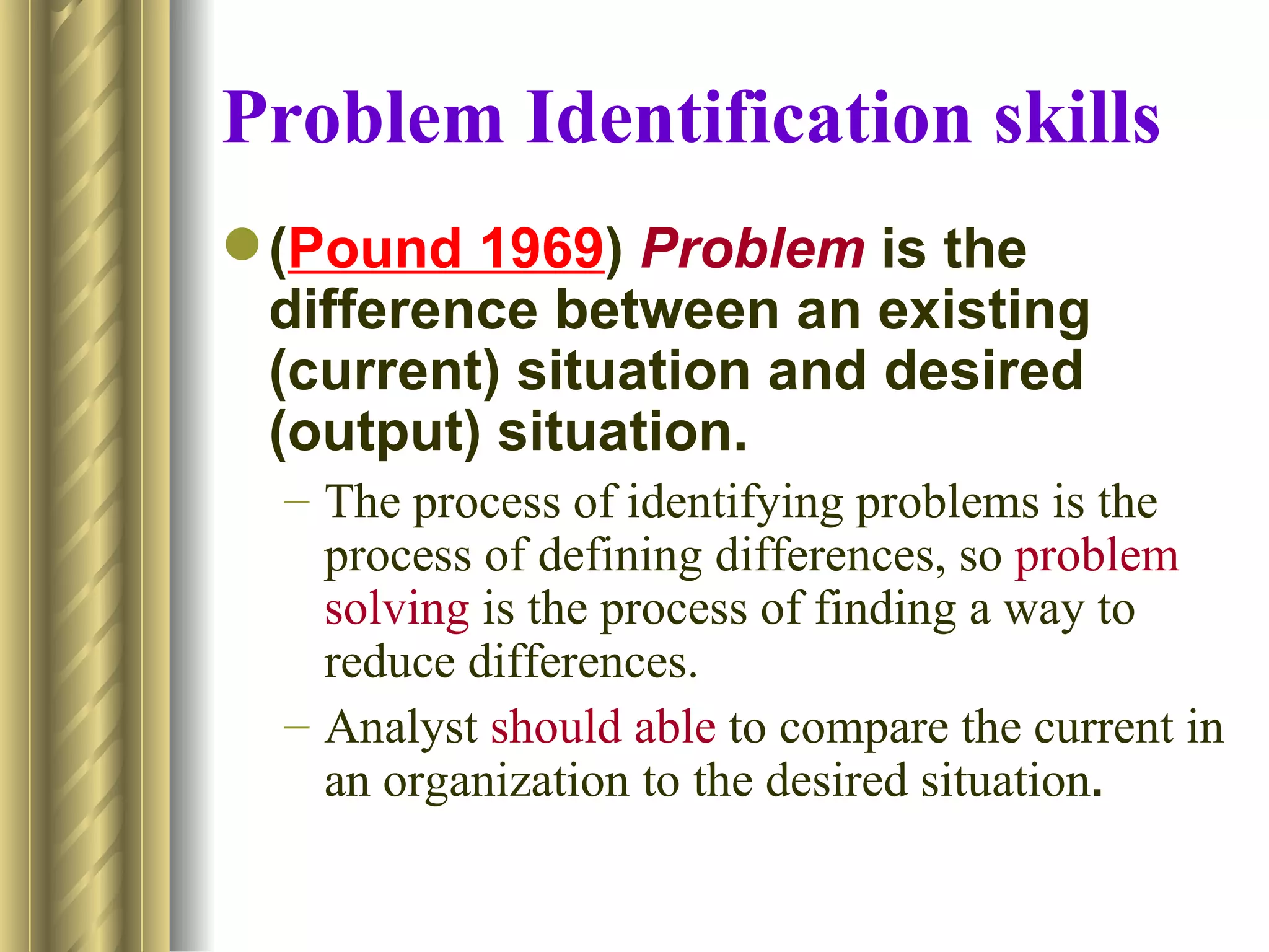 Problem Identification skills
 (Pound 1969) Problem is the
  difference between an existing
  (current) situation and desired
  (output) situation.
  – The process of identifying problems is the
    process of defining differences, so problem
    solving is the process of finding a way to
    reduce differences.
  – Analyst should able to compare the current in
    an organization to the desired situation.
 
