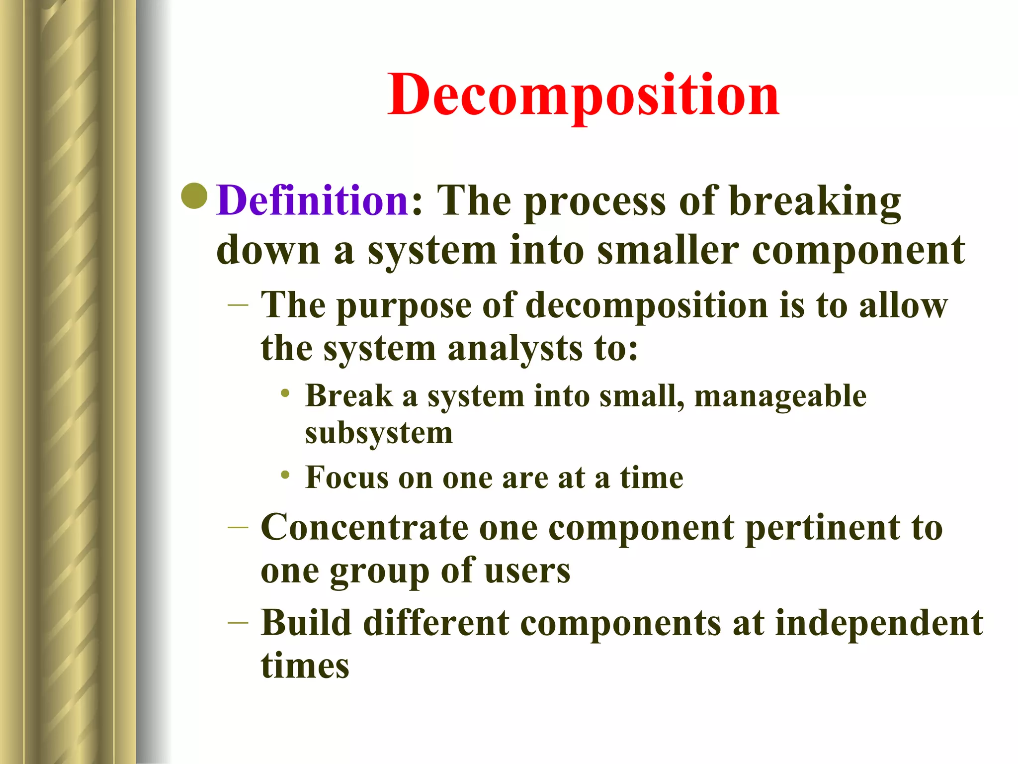 Decomposition
 Definition: The process of breaking
  down a system into smaller component
  – The purpose of decomposition is to allow
    the system analysts to:
    • Break a system into small, manageable
      subsystem
    • Focus on one are at a time
  – Concentrate one component pertinent to
    one group of users
  – Build different components at independent
    times
 