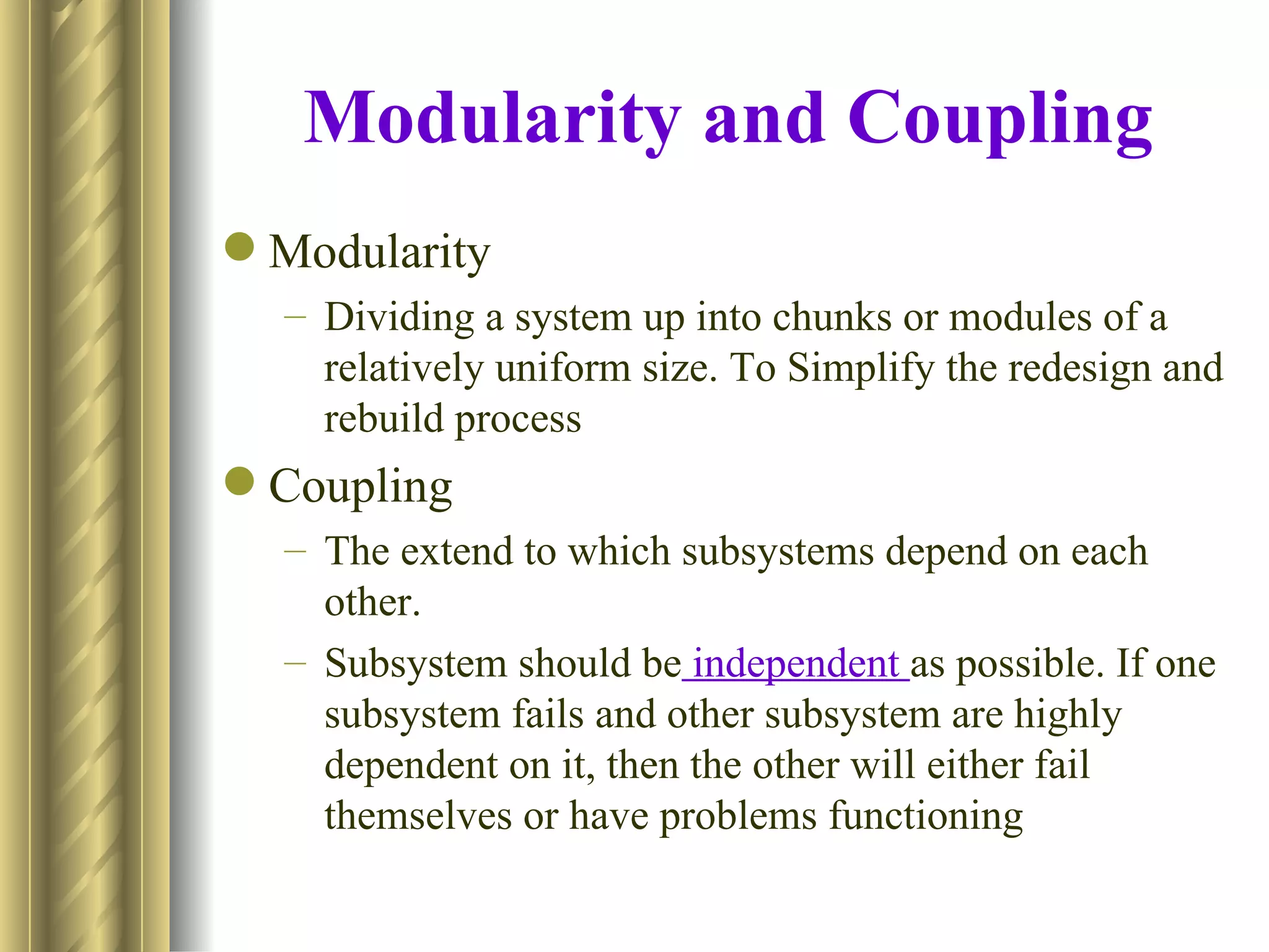 Modularity and Coupling
 Modularity
  – Dividing a system up into chunks or modules of a
    relatively uniform size. To Simplify the redesign and
    rebuild process
 Coupling
  – The extend to which subsystems depend on each
    other.
  – Subsystem should be independent as possible. If one
    subsystem fails and other subsystem are highly
    dependent on it, then the other will either fail
    themselves or have problems functioning
 
