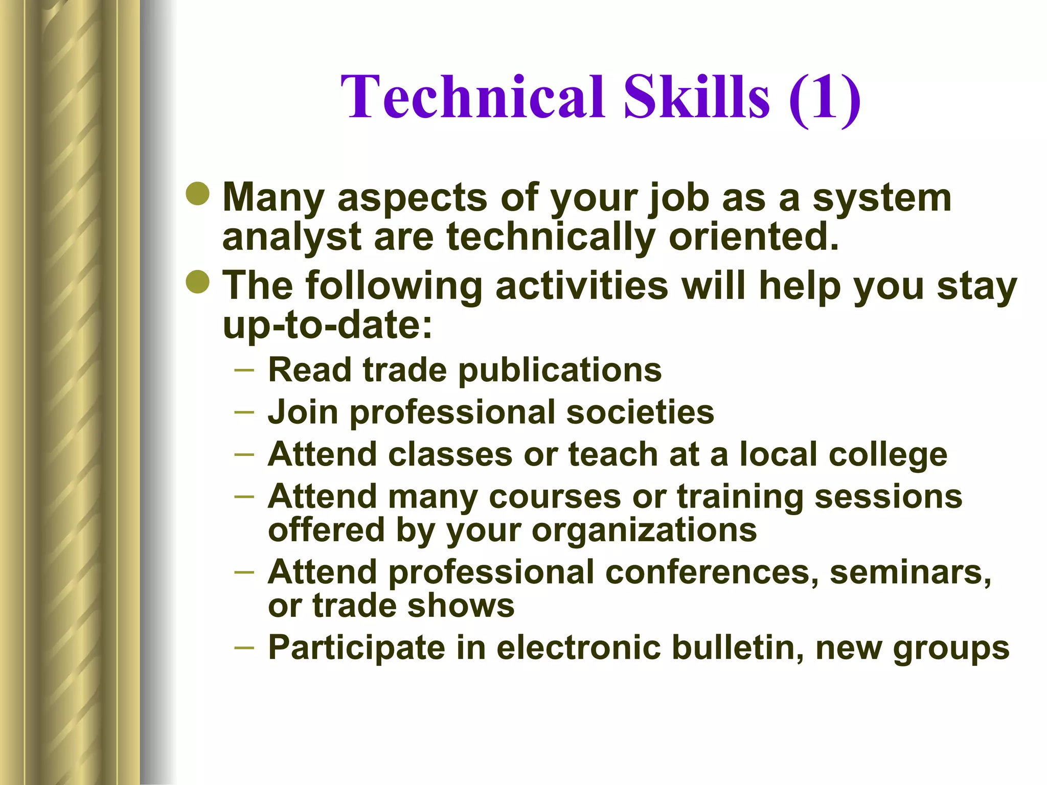 Technical Skills (1)
 Many aspects of your job as a system
  analyst are technically oriented.
 The following activities will help you stay
  up-to-date:
  – Read trade publications
  – Join professional societies
  – Attend classes or teach at a local college
  – Attend many courses or training sessions
    offered by your organizations
  – Attend professional conferences, seminars,
    or trade shows
  – Participate in electronic bulletin, new groups
 