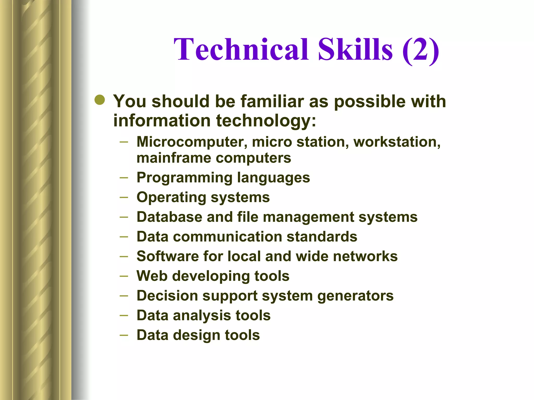 Technical Skills (2)
 You should be familiar as possible with
  information technology:
   – Microcomputer, micro station, workstation,
     mainframe computers
   – Programming languages
   – Operating systems
   – Database and file management systems
   – Data communication standards
   – Software for local and wide networks
   – Web developing tools
   – Decision support system generators
   – Data analysis tools
   – Data design tools
 