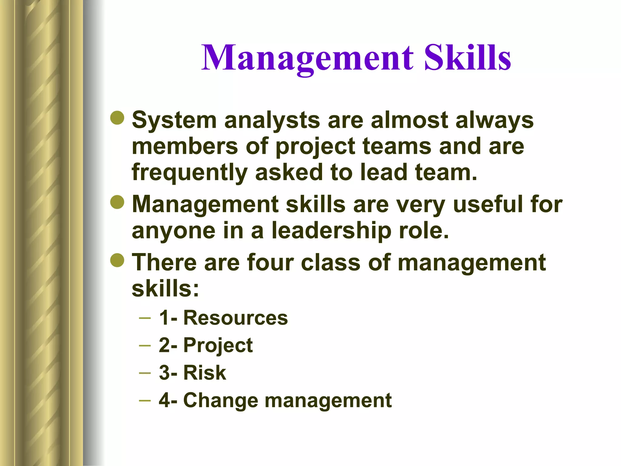 Management Skills
 System analysts are almost always
  members of project teams and are
  frequently asked to lead team.
 Management skills are very useful for
  anyone in a leadership role.
 There are four class of management
  skills:
  –   1- Resources
  –   2- Project
  –   3- Risk
  –   4- Change management
 