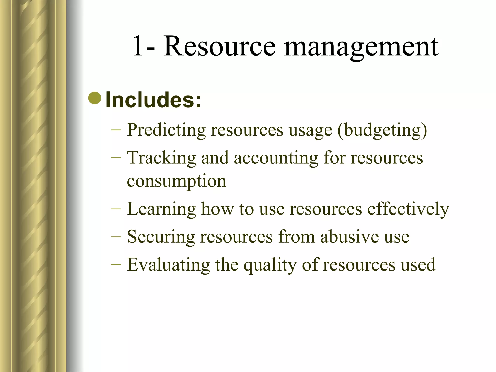 1- Resource management
 Includes:
  – Predicting resources usage (budgeting)
  – Tracking and accounting for resources
    consumption
  – Learning how to use resources effectively
  – Securing resources from abusive use
  – Evaluating the quality of resources used
 