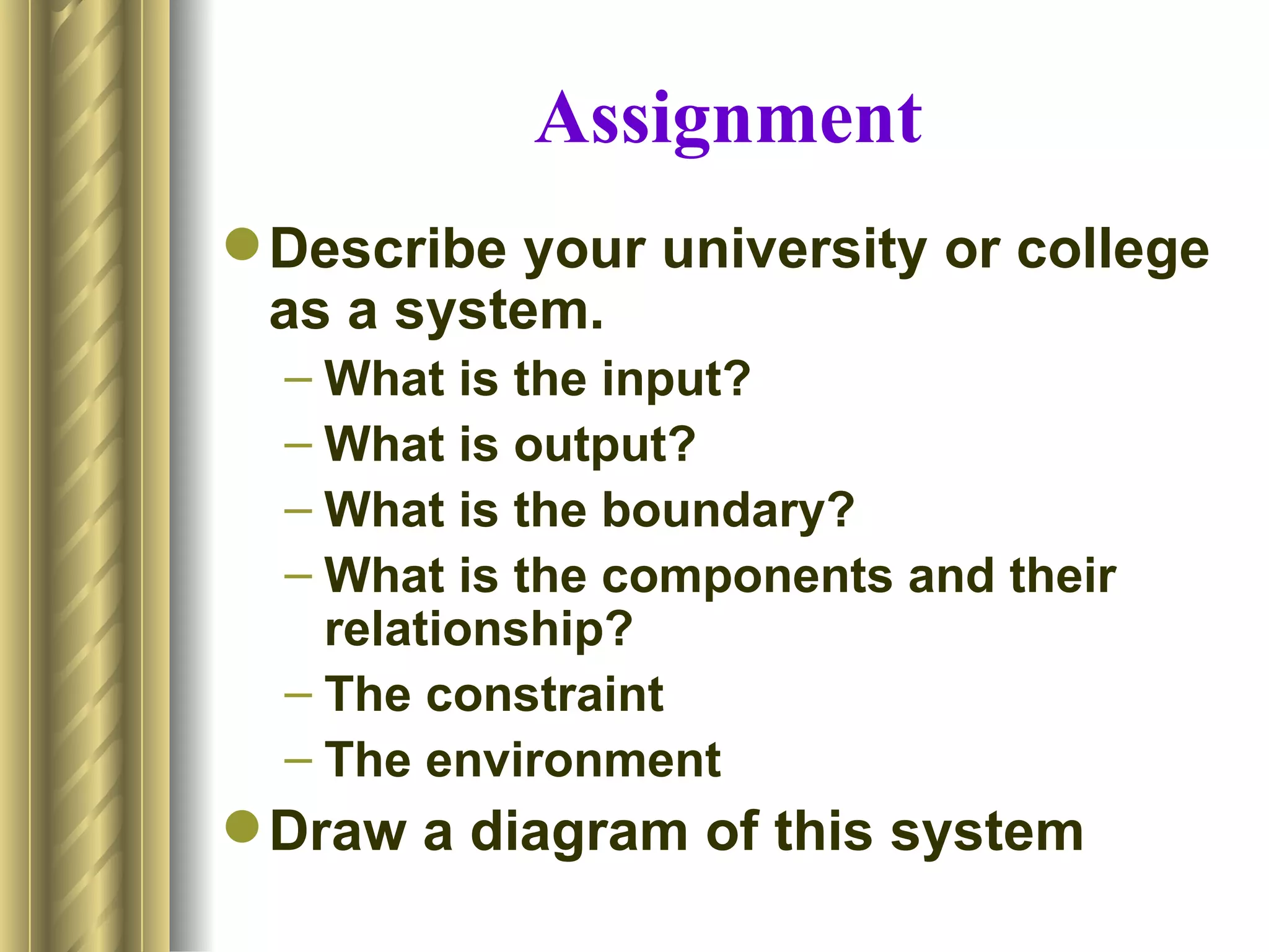 Assignment
 Describe your university or college
  as a system.
  – What is the input?
  – What is output?
  – What is the boundary?
  – What is the components and their
    relationship?
  – The constraint
  – The environment
 Draw a diagram of this system
 