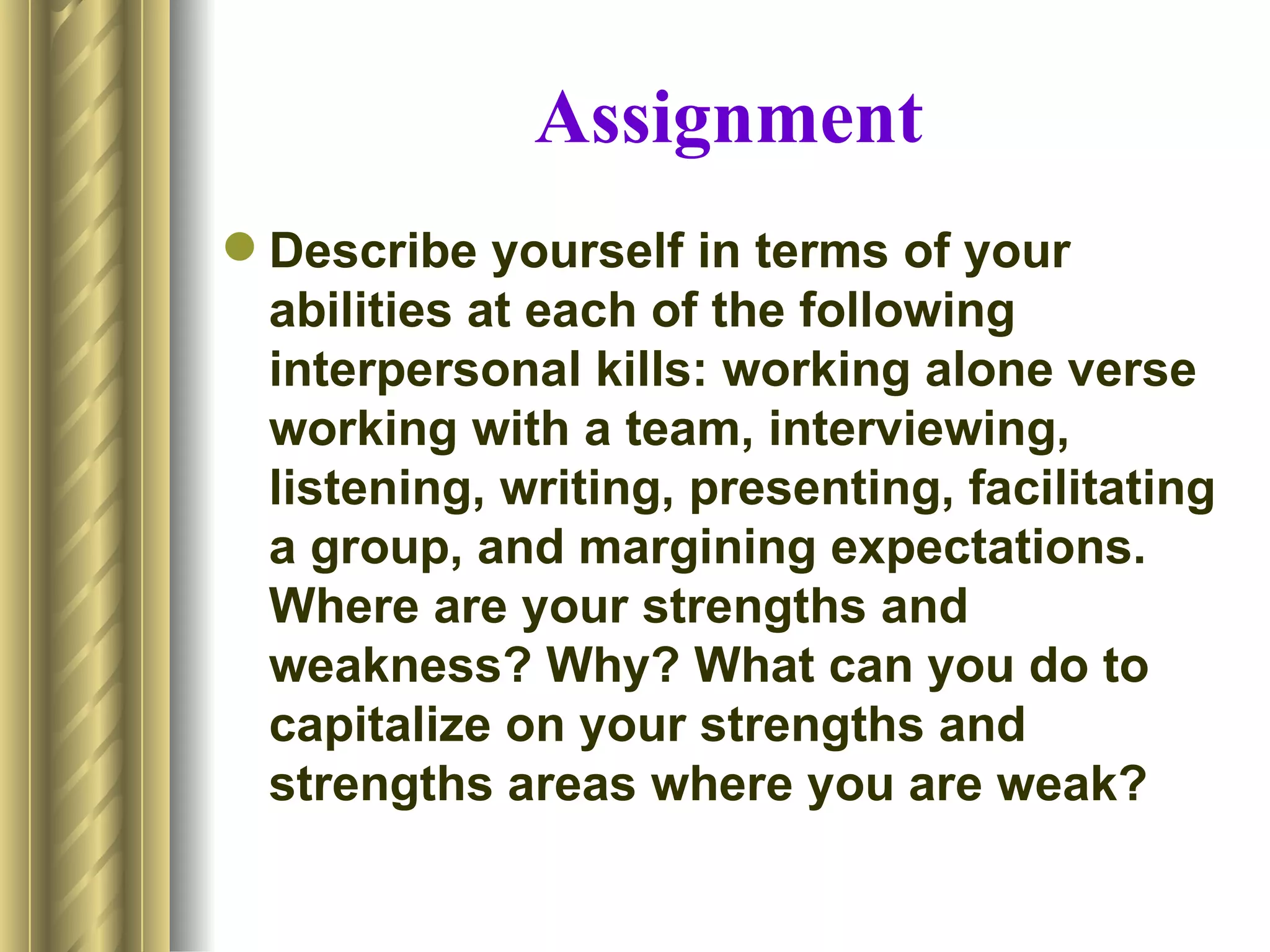 Assignment
 Describe yourself in terms of your
  abilities at each of the following
  interpersonal kills: working alone verse
  working with a team, interviewing,
  listening, writing, presenting, facilitating
  a group, and margining expectations.
  Where are your strengths and
  weakness? Why? What can you do to
  capitalize on your strengths and
  strengths areas where you are weak?
 