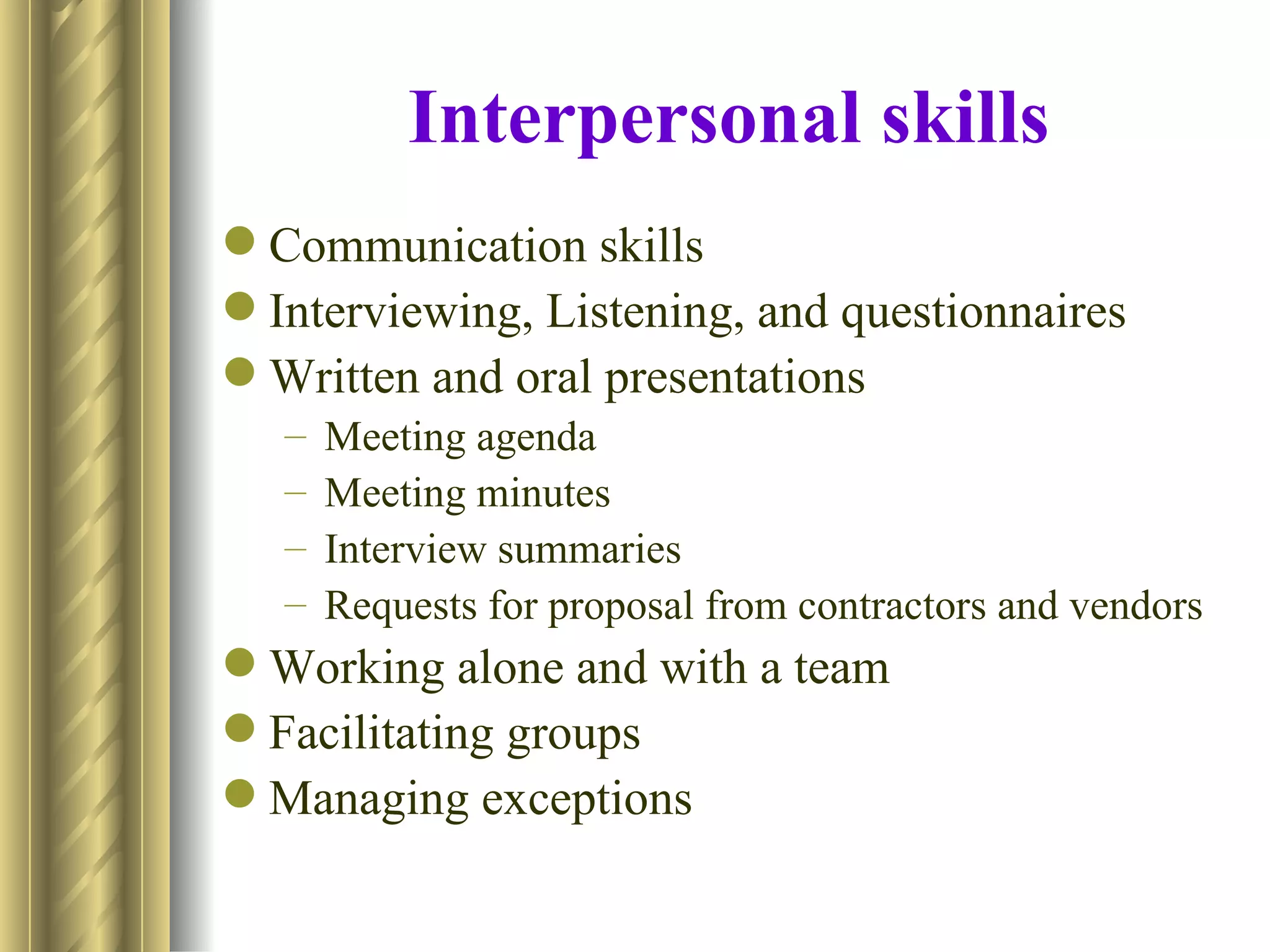 Interpersonal skills
 Communication skills
 Interviewing, Listening, and questionnaires
 Written and oral presentations
   –   Meeting agenda
   –   Meeting minutes
   –   Interview summaries
   –   Requests for proposal from contractors and vendors
 Working alone and with a team
 Facilitating groups
 Managing exceptions
 