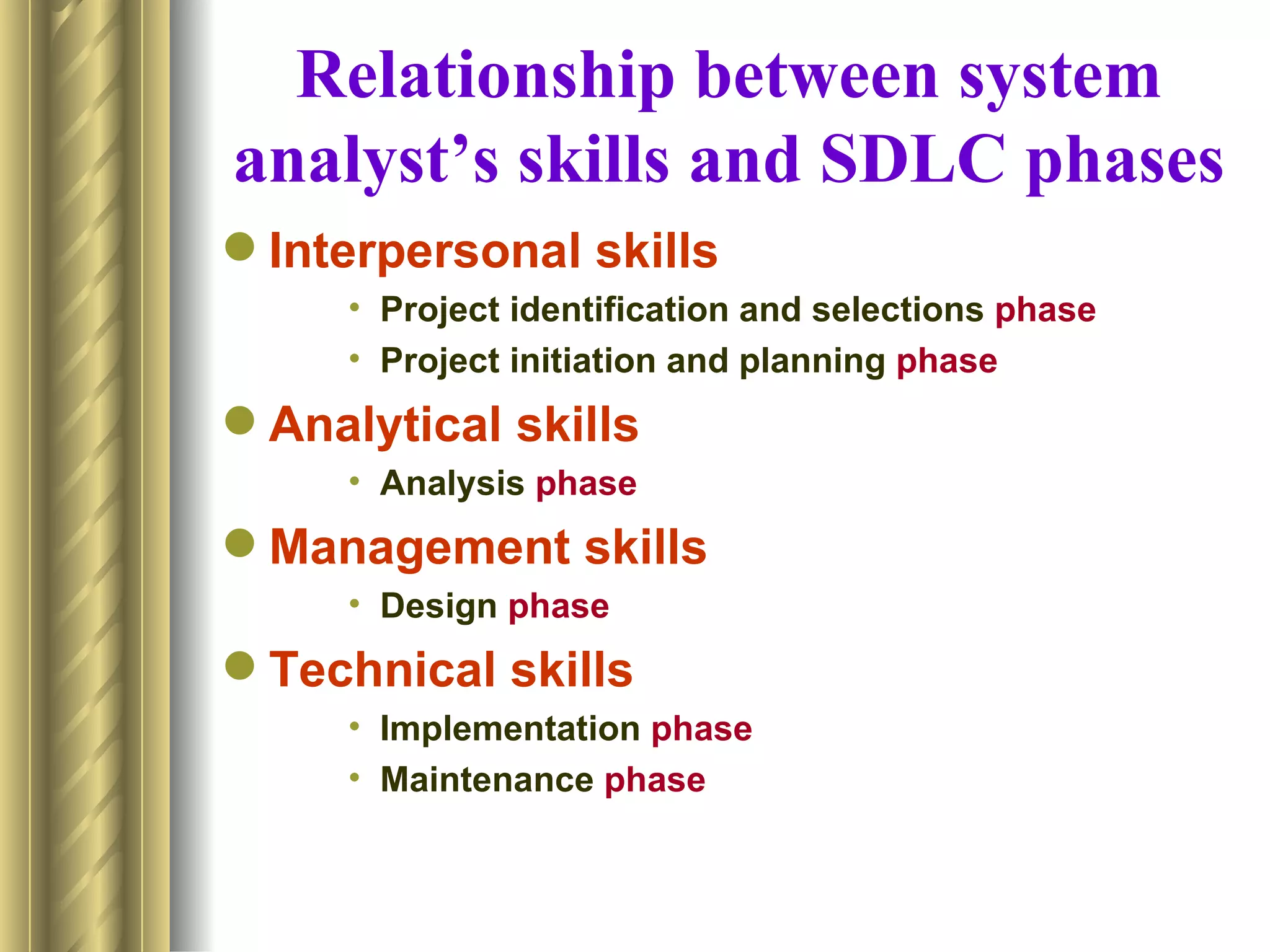 Relationship between system
analyst’s skills and SDLC phases
 Interpersonal skills
     • Project identification and selections phase
     • Project initiation and planning phase
 Analytical skills
     • Analysis phase
 Management skills
     • Design phase
 Technical skills
     • Implementation phase
     • Maintenance phase
 