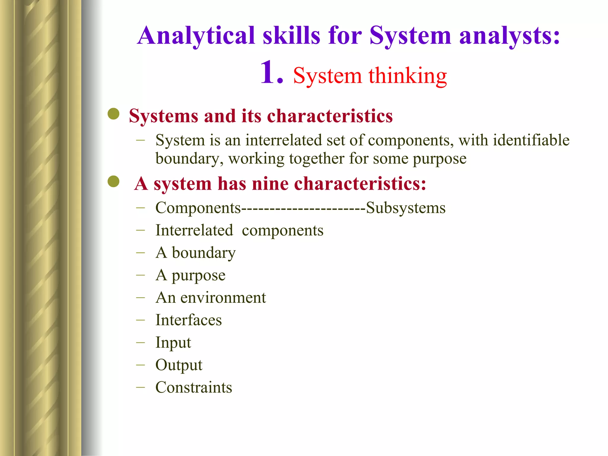 Analytical skills for System analysts:
                     1. System thinking
 Systems and its characteristics
   – System is an interrelated set of components, with identifiable
     boundary, working together for some purpose
 A system has nine characteristics:
   –   Components----------------------Subsystems
   –   Interrelated components
   –   A boundary
   –   A purpose
   –   An environment
   –   Interfaces
   –   Input
   –   Output
   –   Constraints
 