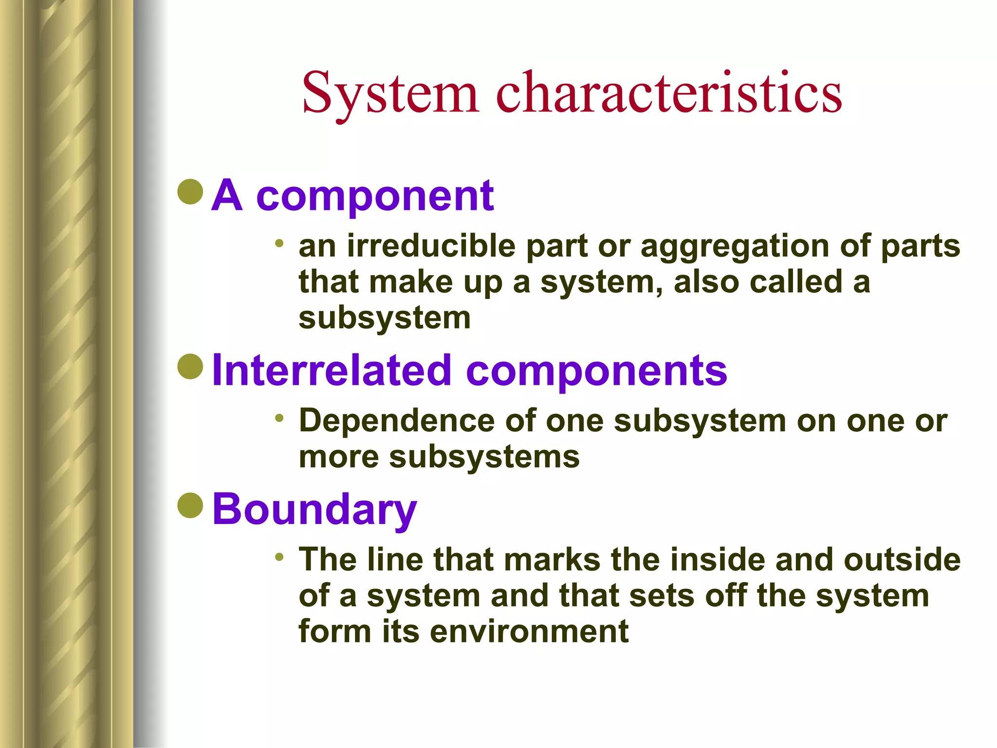 System characteristics
 A component
    • an irreducible part or aggregation of parts
      that make up a system, also called a
      subsystem
 Interrelated components
    • Dependence of one subsystem on one or
      more subsystems
 Boundary
    • The line that marks the inside and outside
      of a system and that sets off the system
      form its environment
 