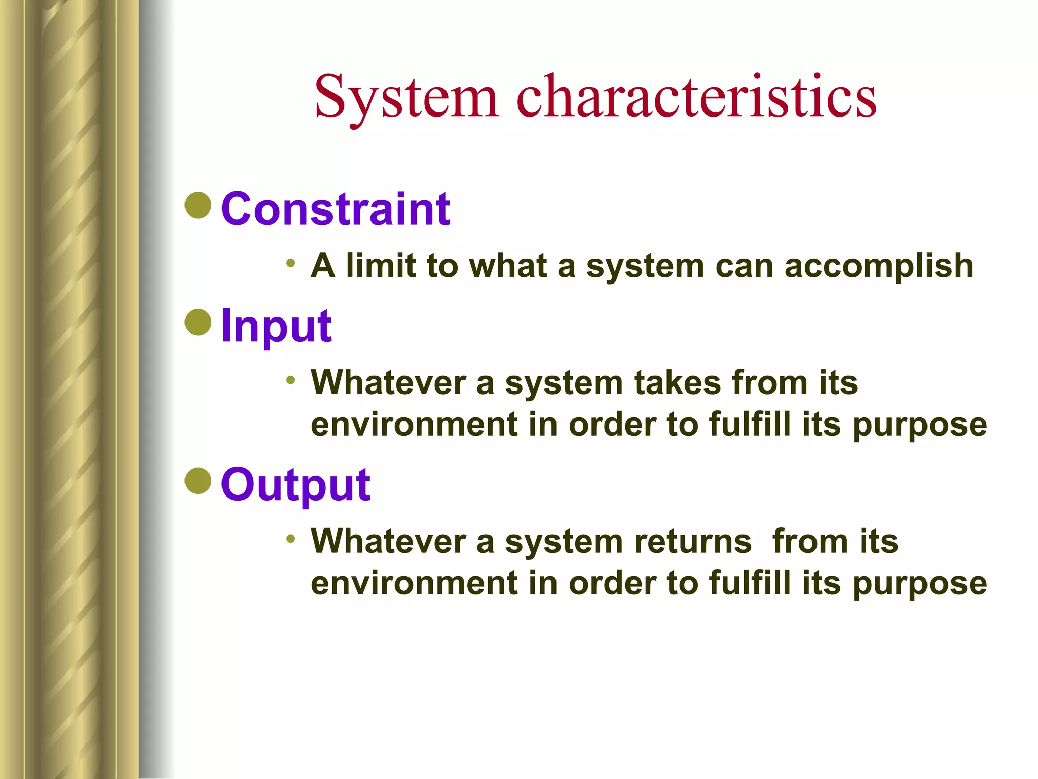 System characteristics
 Constraint
    • A limit to what a system can accomplish
 Input
    • Whatever a system takes from its
      environment in order to fulfill its purpose
 Output
    • Whatever a system returns from its
      environment in order to fulfill its purpose
 