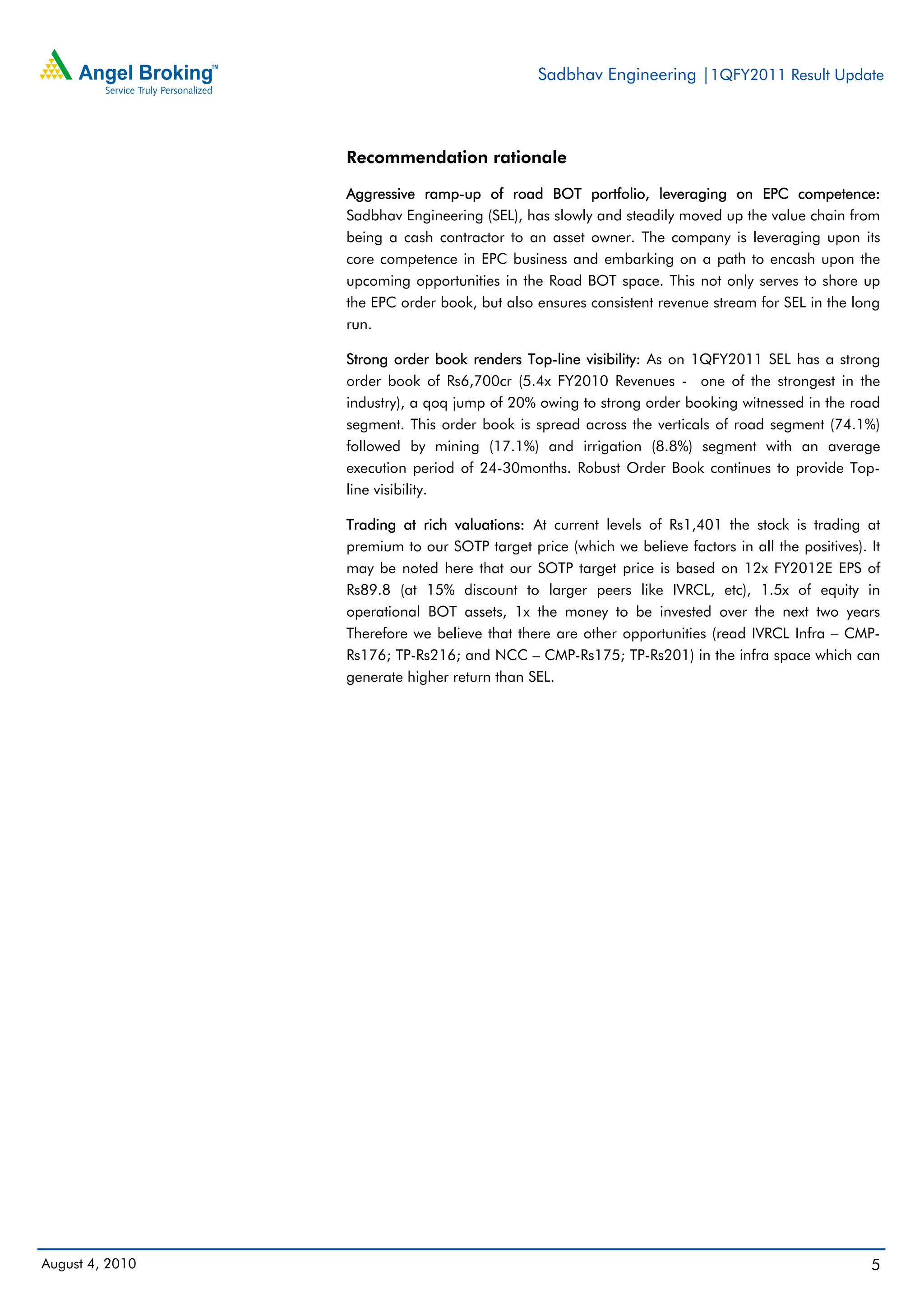 Sadbhav Engineering |1QFY2011 Result Update



                 Recommendation rationale

                 Aggressive ramp-up of road BOT portfolio, leveraging on EPC competence:
                 Sadbhav Engineering (SEL), has slowly and steadily moved up the value chain from
                 being a cash contractor to an asset owner. The company is leveraging upon its
                 core competence in EPC business and embarking on a path to encash upon the
                 upcoming opportunities in the Road BOT space. This not only serves to shore up
                 the EPC order book, but also ensures consistent revenue stream for SEL in the long
                 run.

                 Strong order book renders Top-line visibility: As on 1QFY2011 SEL has a strong
                 order book of Rs6,700cr (5.4x FY2010 Revenues - one of the strongest in the
                 industry), a qoq jump of 20% owing to strong order booking witnessed in the road
                 segment. This order book is spread across the verticals of road segment (74.1%)
                 followed by mining (17.1%) and irrigation (8.8%) segment with an average
                 execution period of 24-30months. Robust Order Book continues to provide Top-
                 line visibility.

                 Trading at rich valuations: At current levels of Rs1,401 the stock is trading at
                 premium to our SOTP target price (which we believe factors in all the positives). It
                 may be noted here that our SOTP target price is based on 12x FY2012E EPS of
                 Rs89.8 (at 15% discount to larger peers like IVRCL, etc), 1.5x of equity in
                 operational BOT assets, 1x the money to be invested over the next two years
                 Therefore we believe that there are other opportunities (read IVRCL Infra – CMP-
                 Rs176; TP-Rs216; and NCC – CMP-Rs175; TP-Rs201) in the infra space which can
                 generate higher return than SEL.




August 4, 2010                                                                                     5
 