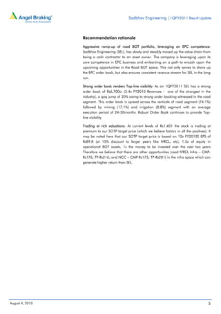 Sadbhav Engineering |1QFY2011 Result Update



                 Recommendation rationale

                 Aggressive ramp-up of road BOT portfolio, leveraging on EPC competence:
                 Sadbhav Engineering (SEL), has slowly and steadily moved up the value chain from
                 being a cash contractor to an asset owner. The company is leveraging upon its
                 core competence in EPC business and embarking on a path to encash upon the
                 upcoming opportunities in the Road BOT space. This not only serves to shore up
                 the EPC order book, but also ensures consistent revenue stream for SEL in the long
                 run.

                 Strong order book renders Top-line visibility: As on 1QFY2011 SEL has a strong
                 order book of Rs6,700cr (5.4x FY2010 Revenues - one of the strongest in the
                 industry), a qoq jump of 20% owing to strong order booking witnessed in the road
                 segment. This order book is spread across the verticals of road segment (74.1%)
                 followed by mining (17.1%) and irrigation (8.8%) segment with an average
                 execution period of 24-30months. Robust Order Book continues to provide Top-
                 line visibility.

                 Trading at rich valuations: At current levels of Rs1,401 the stock is trading at
                 premium to our SOTP target price (which we believe factors in all the positives). It
                 may be noted here that our SOTP target price is based on 12x FY2012E EPS of
                 Rs89.8 (at 15% discount to larger peers like IVRCL, etc), 1.5x of equity in
                 operational BOT assets, 1x the money to be invested over the next two years
                 Therefore we believe that there are other opportunities (read IVRCL Infra – CMP-
                 Rs176; TP-Rs216; and NCC – CMP-Rs175; TP-Rs201) in the infra space which can
                 generate higher return than SEL.




August 4, 2010                                                                                     5
 