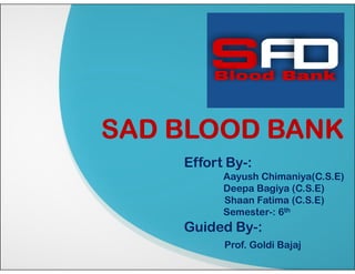 SAD BLOOD BANK
SAD BLOOD BANK
Effort By-:
Aayush Chimaniya(C.S.E)
Deepa Bagiya (C.S.E)
Shaan Fatima (C.S.E)
Semester-: 6th
Guided By-:
Prof. Goldi Bajaj
 