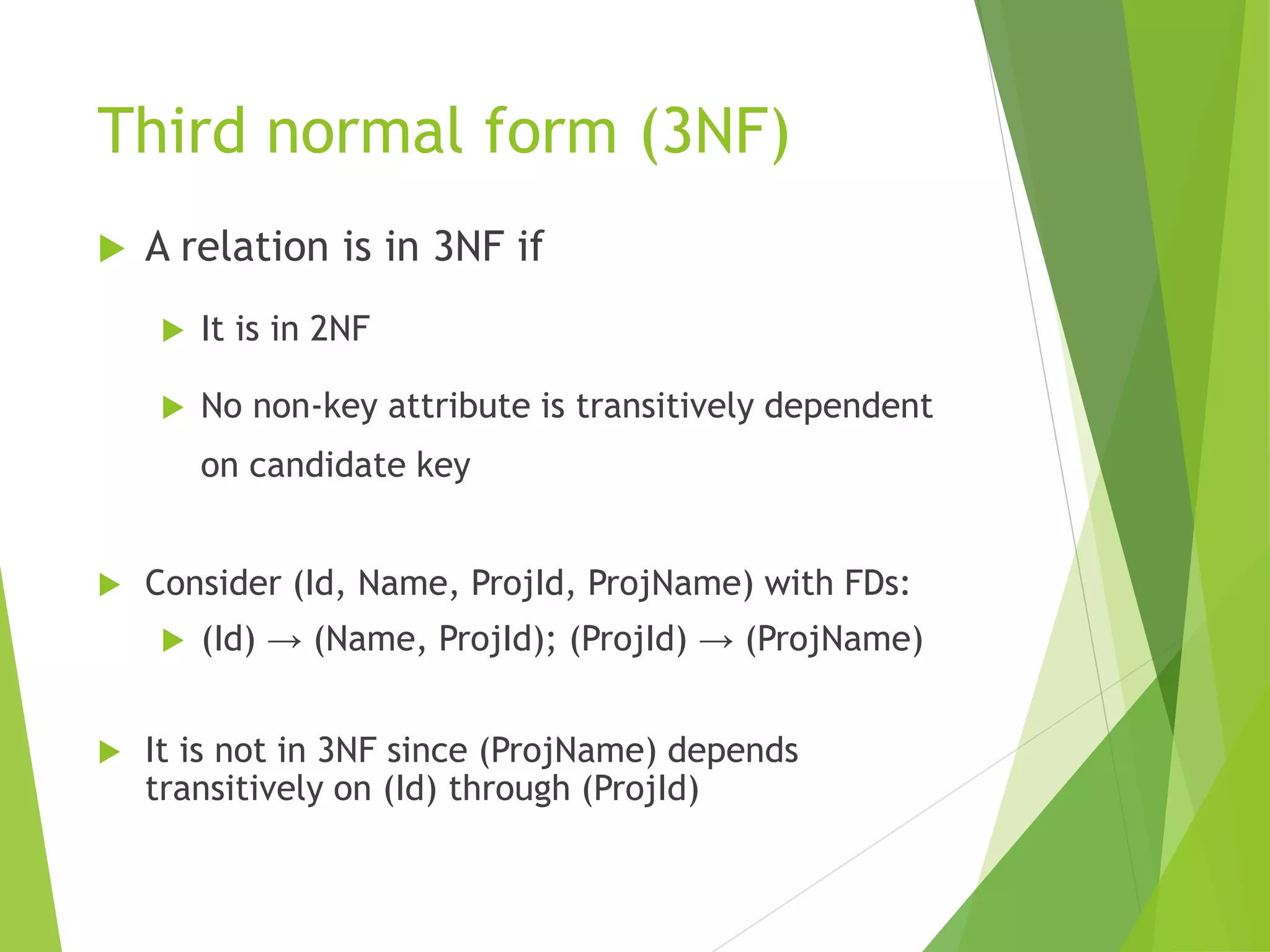 Third normal form (3NF)
 A relation is in 3NF if
 It is in 2NF
 No non-key attribute is transitively dependent
on candidate key
 Consider (Id, Name, ProjId, ProjName) with FDs:
 (Id) → (Name, ProjId); (ProjId) → (ProjName)
 It is not in 3NF since (ProjName) depends
transitively on (Id) through (ProjId)
 