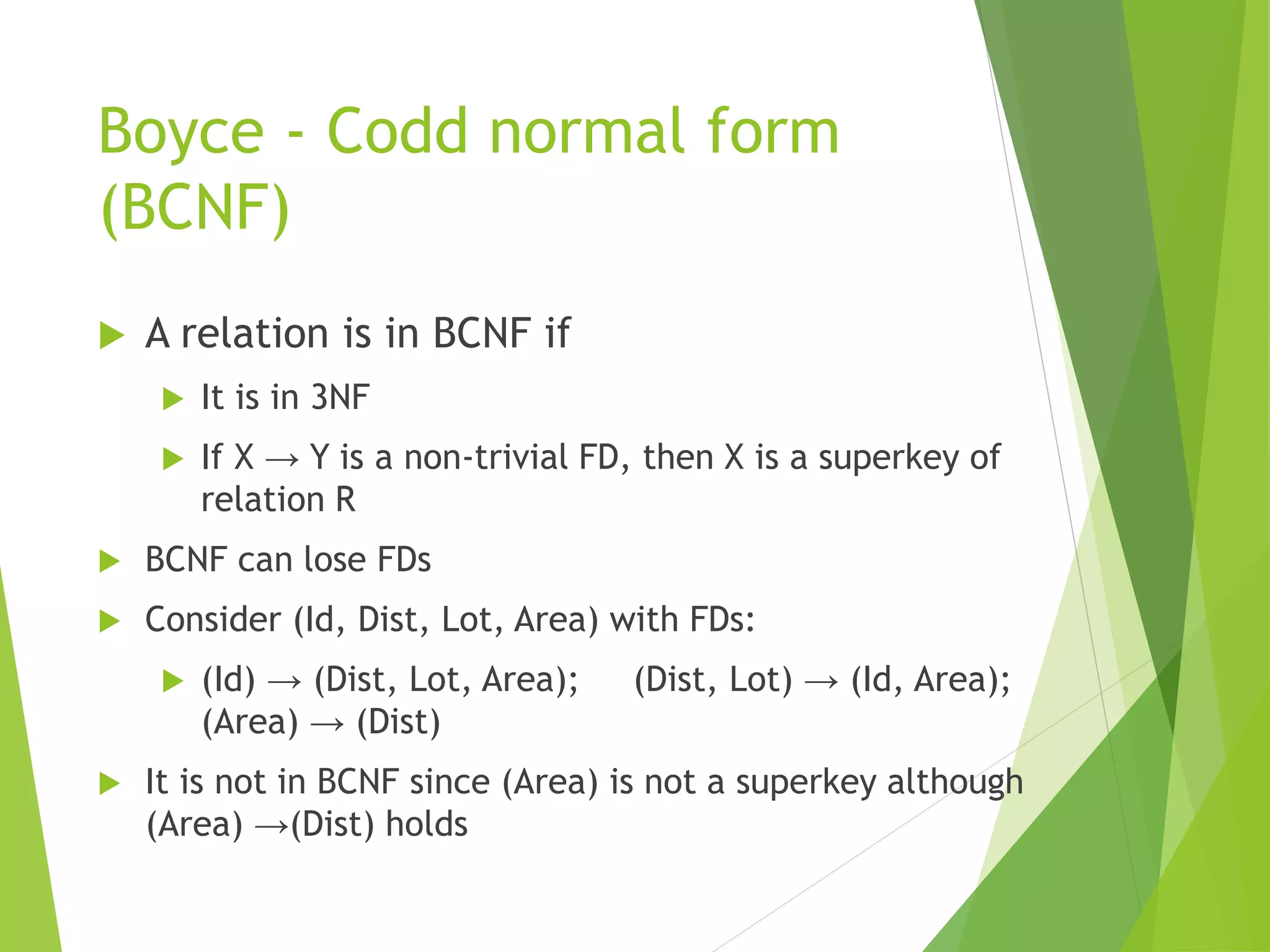 Boyce - Codd normal form
(BCNF)
 A relation is in BCNF if
 It is in 3NF
 If X → Y is a non-trivial FD, then X is a superkey of
relation R
 BCNF can lose FDs
 Consider (Id, Dist, Lot, Area) with FDs:
 (Id) → (Dist, Lot, Area); (Dist, Lot) → (Id, Area);
(Area) → (Dist)
 It is not in BCNF since (Area) is not a superkey although
(Area) →(Dist) holds
 