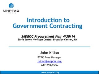 www.mnptac.org 1
Introduction toIntroduction to
Government ContractingGovernment Contracting
SADBOC Procurement Fair 4/30/14SADBOC Procurement Fair 4/30/14
Earle Brown Heritage Center, Brooklyn Center, MNEarle Brown Heritage Center, Brooklyn Center, MN
______________________________________
John Kilian
PTAC Area Manager
jkilian@mnptac.org
612-259-6586
 